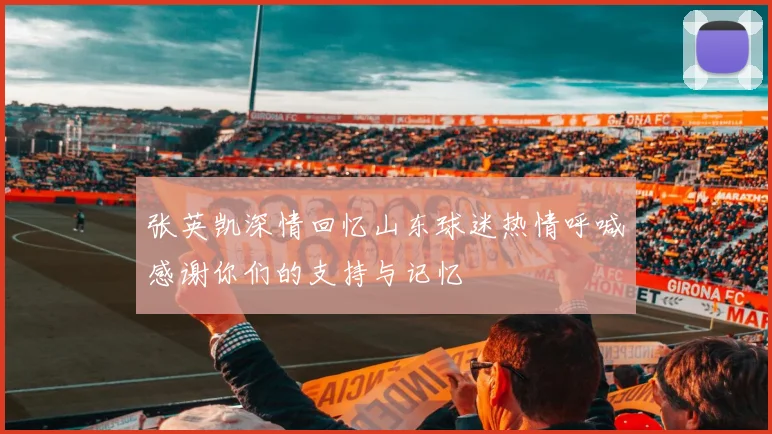 张英凯深情回忆山东球迷热情呼喊感谢你们的支持与记忆