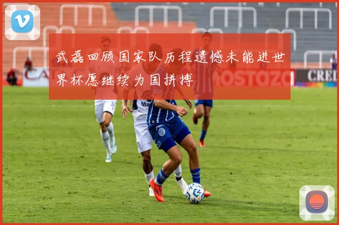 武磊回顾国家队历程遗憾未能进世界杯愿继续为国拼搏