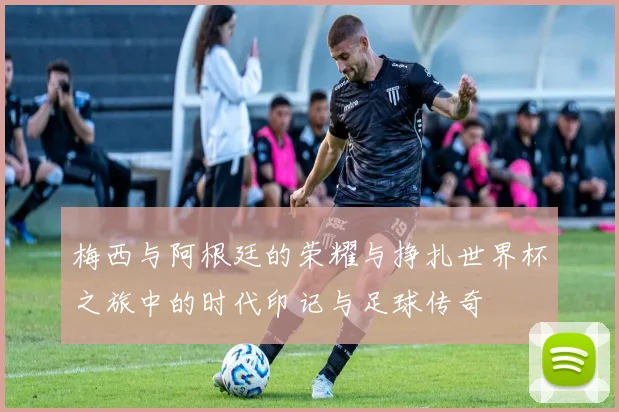 梅西与阿根廷的荣耀与挣扎世界杯之旅中的时代印记与足球传奇