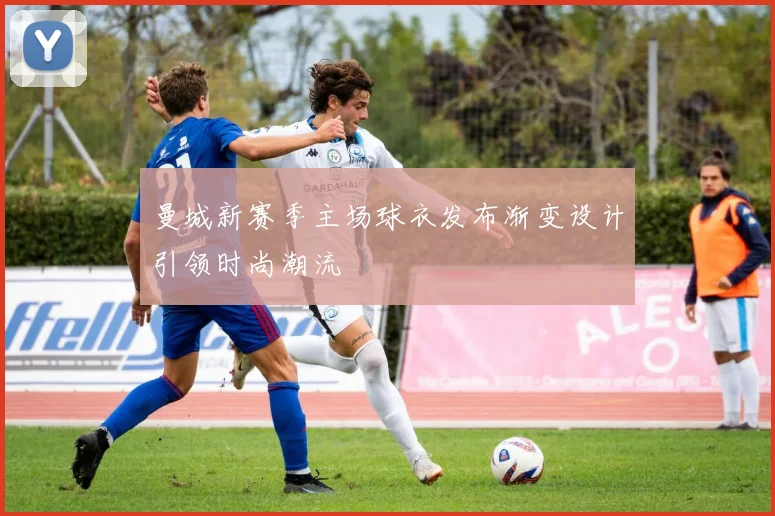 曼城新赛季主场球衣发布渐变设计引领时尚潮流