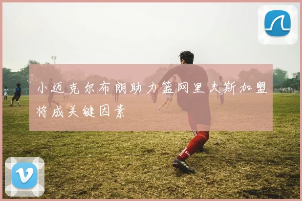 小迈克尔布朗助力篮网里夫斯加盟将成关键因素