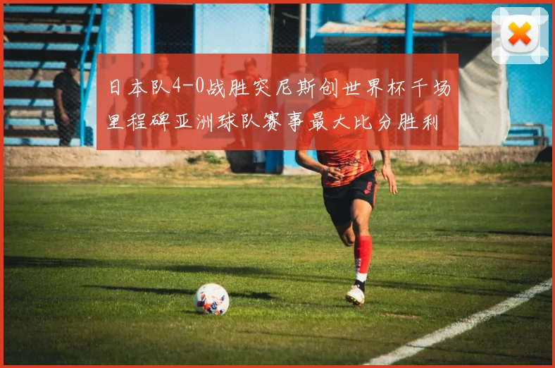 日本队4-0战胜突尼斯创世界杯千场里程碑亚洲球队赛事最大比分胜利