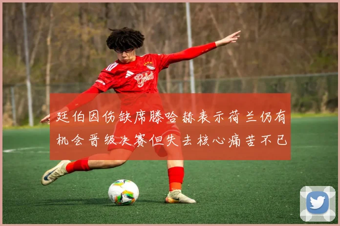 廷伯因伤缺席滕哈赫表示荷兰仍有机会晋级决赛但失去核心痛苦不已