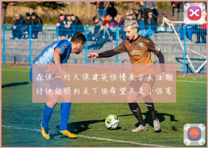 森保一对久保建英伤情表示关注期待他能顺利走下场希望只是小伤害
