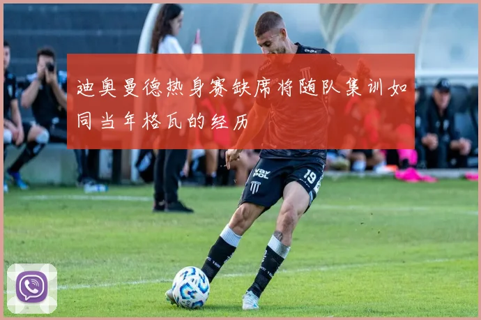 迪奥曼德热身赛缺席将随队集训如同当年格瓦的经历