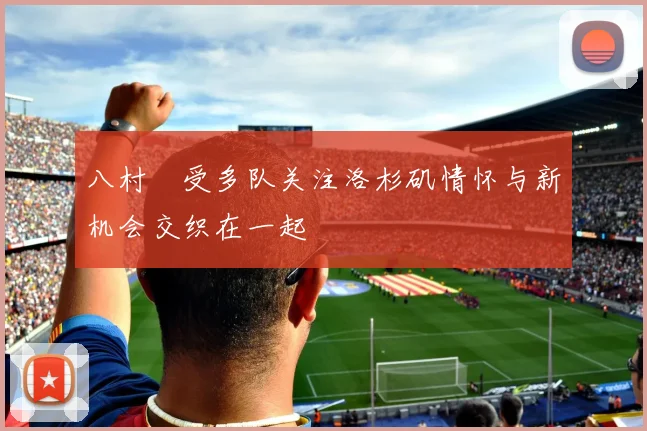 八村塁受多队关注洛杉矶情怀与新机会交织在一起