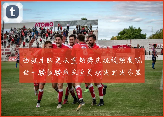 西班牙队更衣室热舞庆祝视频展现世一腰扭腰风采全员动次打次尽显欢乐气氛