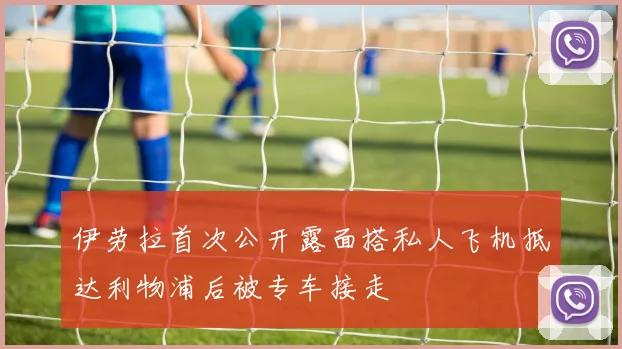 伊劳拉首次公开露面搭私人飞机抵达利物浦后被专车接走