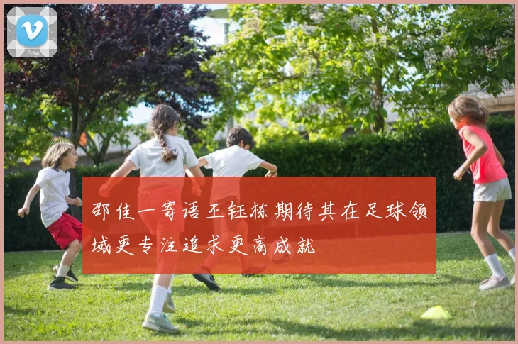 邵佳一寄语王钰栋期待其在足球领域更专注追求更高成就