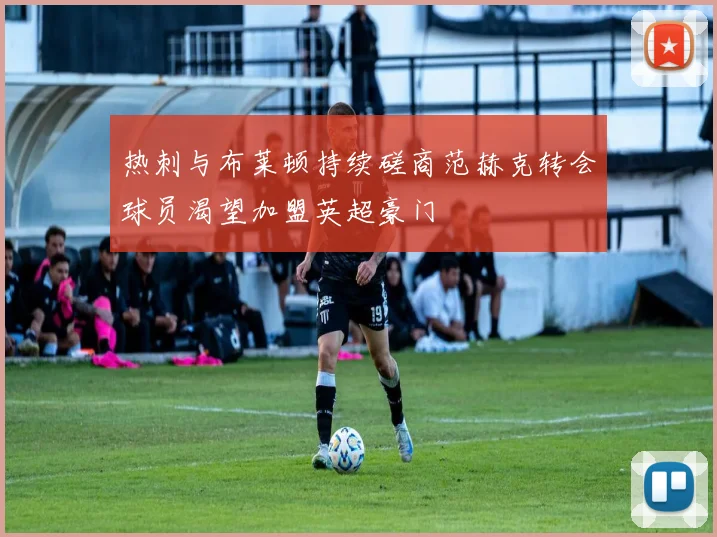 热刺与布莱顿持续磋商范赫克转会球员渴望加盟英超豪门