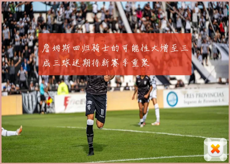 詹姆斯回归骑士的可能性大增至三成三球迷期待新赛季重聚
