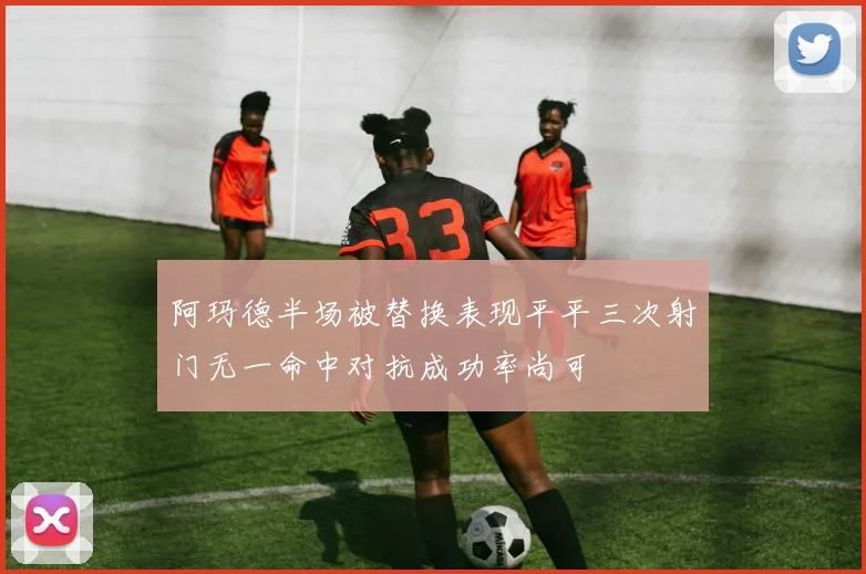 阿玛德半场被替换表现平平三次射门无一命中对抗成功率尚可