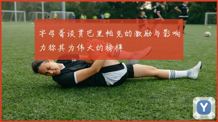 字母哥谈贾巴里帕克的激励与影响力称其为伟大的榜样