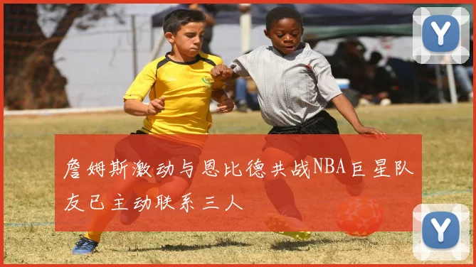 詹姆斯激动与恩比德共战NBA巨星队友已主动联系三人