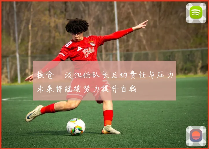 板仓滉谈担任队长后的责任与压力未来将继续努力提升自我