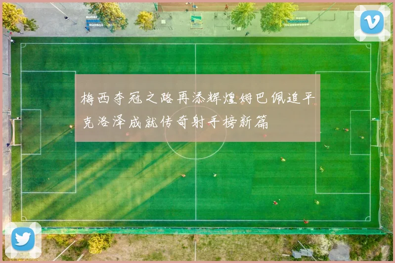 梅西夺冠之路再添辉煌姆巴佩追平克洛泽成就传奇射手榜新篇