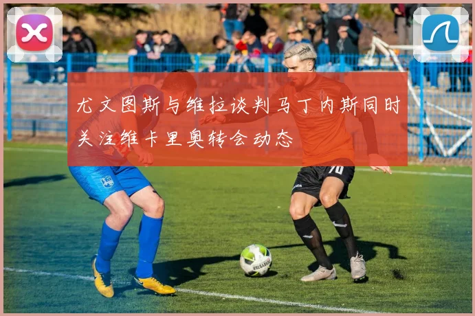 尤文图斯与维拉谈判马丁内斯同时关注维卡里奥转会动态