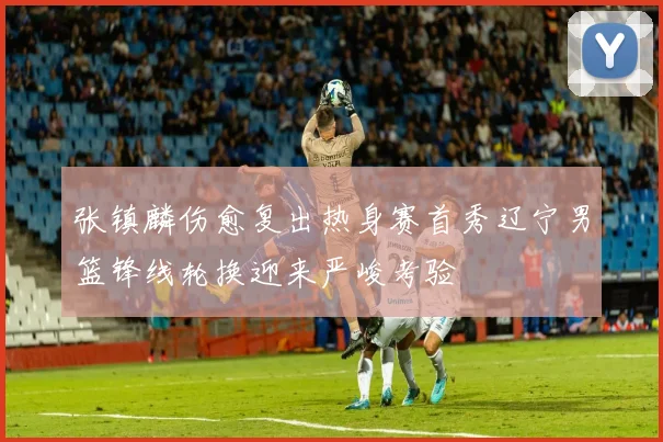 张镇麟伤愈复出热身赛首秀辽宁男篮锋线轮换迎来严峻考验