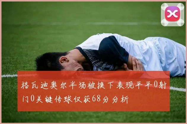 格瓦迪奥尔半场被换下表现平平0射门0关键传球仅获68分分析