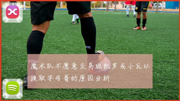 魔术队不愿意交易班凯罗或小瓦以换取字母哥的原因分析