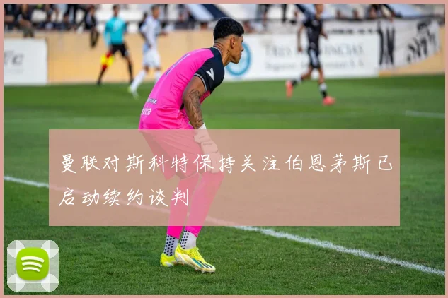 曼联对斯科特保持关注伯恩茅斯已启动续约谈判