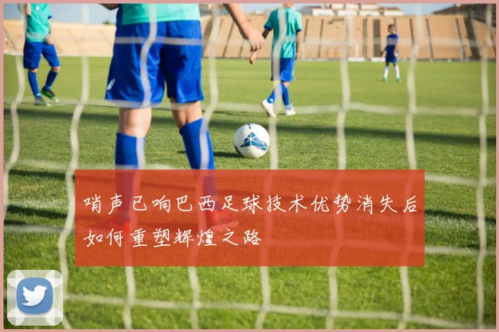 哨声已响巴西足球技术优势消失后如何重塑辉煌之路