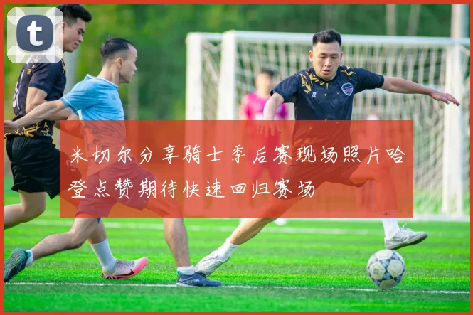 米切尔分享骑士季后赛现场照片哈登点赞期待快速回归赛场