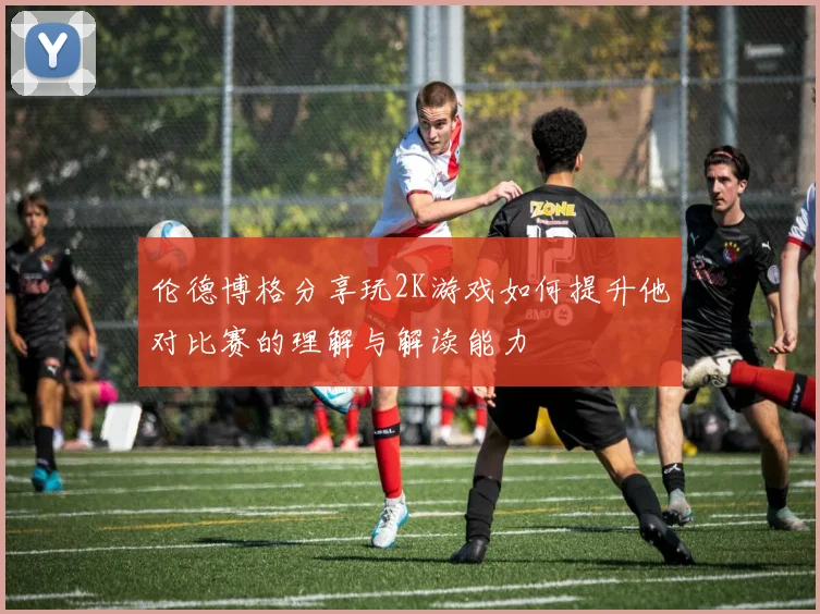 伦德博格分享玩2K游戏如何提升他对比赛的理解与解读能力