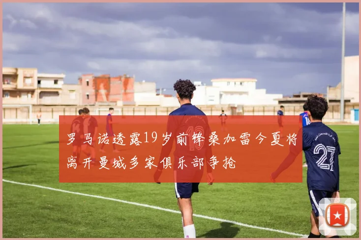 罗马诺透露19岁前锋桑加雷今夏将离开曼城多家俱乐部争抢